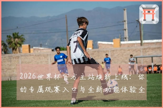 2026世界杯官方主站焕新上线：你的专属观赛入口与全新功能体验全攻略