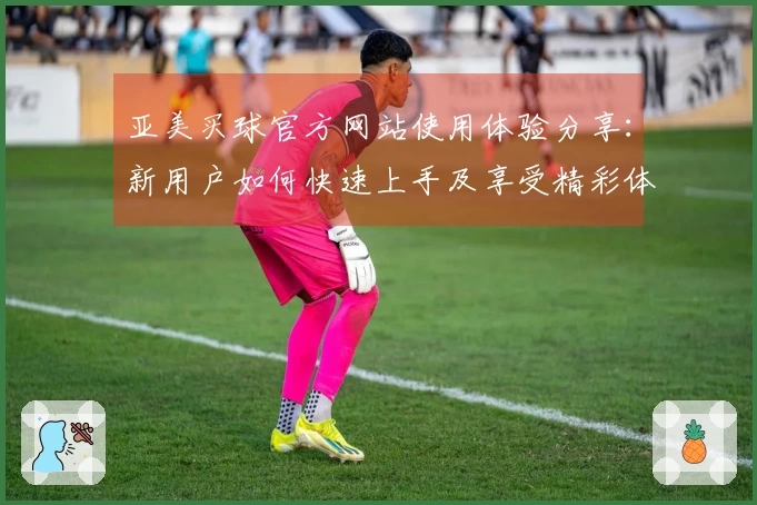 亚美买球官方网站使用体验分享：新用户如何快速上手及享受精彩体育直播