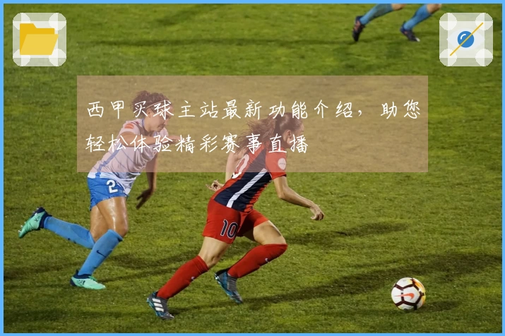 西甲买球主站最新功能介绍，助您轻松体验精彩赛事直播